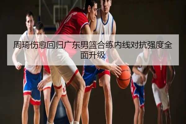 周琦伤愈回归广东男篮合练内线对抗强度全面升级