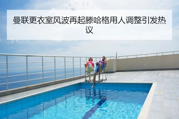 曼联更衣室风波再起滕哈格用人调整引发热议