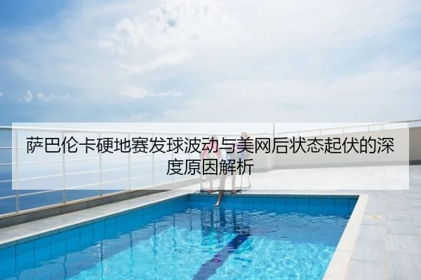 萨巴伦卡硬地赛发球波动与美网后状态起伏的深度原因解析